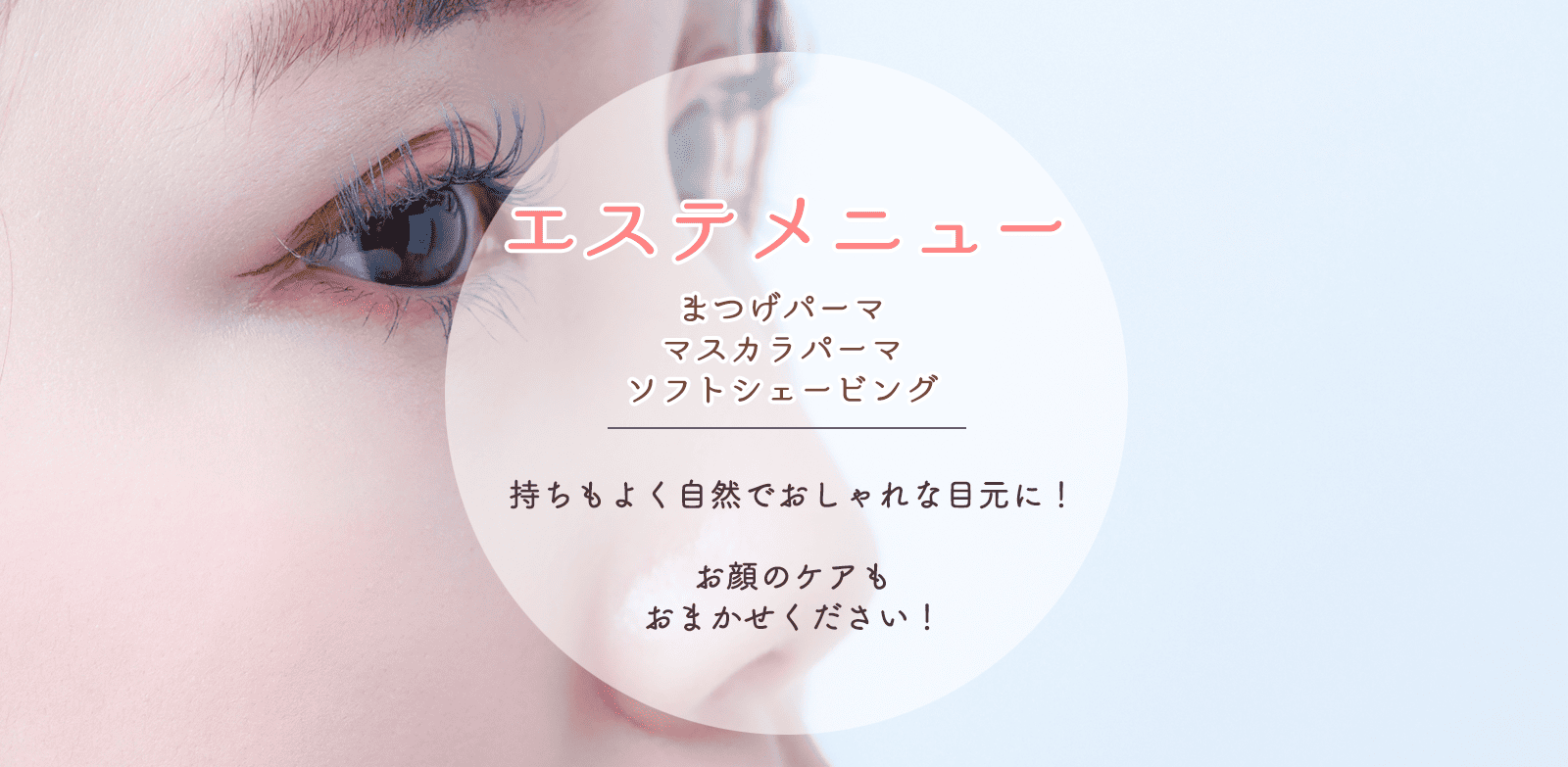 top_img_pr04 「エステメニュー/まつ毛パーマ・マスカラパーマ・ソフトシェービング」 まつ毛パーマは持ちもよく自然でおしゃれな目元に! ソフトシェービング・お顔のケアもおまかせください!